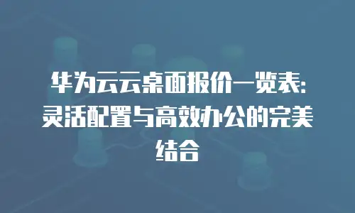 华为云云桌面报价一览表：灵活配置与高效办公的完美结合