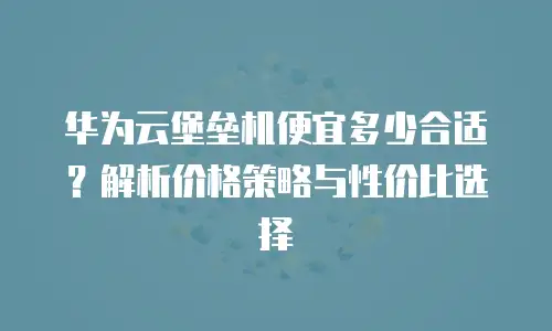 华为云堡垒机便宜多少合适？解析价格策略与性价比选择