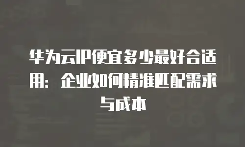 华为云IP便宜多少最好合适用：企业如何精准匹配需求与成本