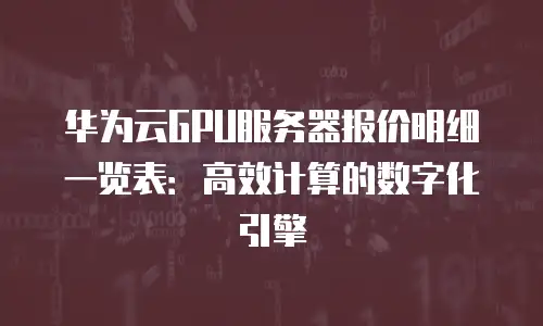 华为云GPU服务器报价明细一览表：高效计算的数字化引擎