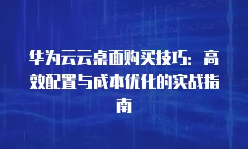 华为云云桌面购买技巧：高效配置与成本优化的实战指南