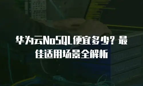 华为云NoSQL便宜多少？最佳适用场景全解析