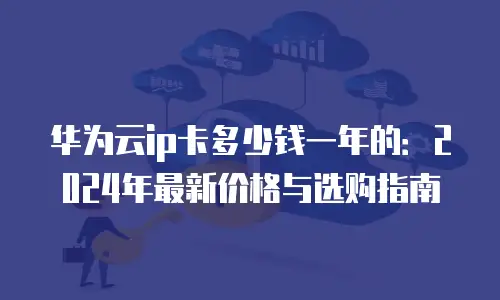 华为云ip卡多少钱一年的：2024年最新价格与选购指南