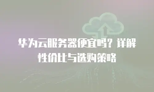 华为云服务器便宜吗？详解性价比与选购策略