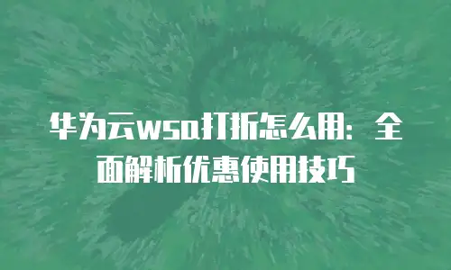 华为云wsa打折怎么用：全面解析优惠使用技巧