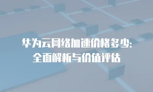华为云网络加速价格多少：全面解析与价值评估