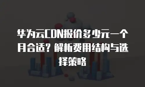 华为云CDN报价多少元一个月合适？解析费用结构与选择策略