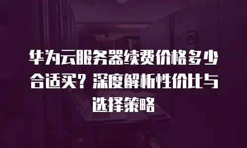 华为云服务器续费价格多少合适买？深度解析性价比与选择策略