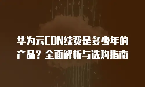 华为云CDN续费是多少年的产品？全面解析与选购指南