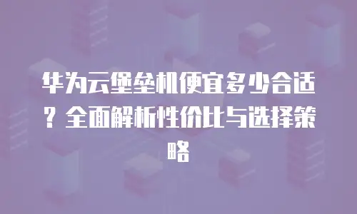 华为云堡垒机便宜多少合适？全面解析性价比与选择策略