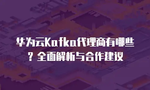 华为云Kafka代理商有哪些？全面解析与合作建议