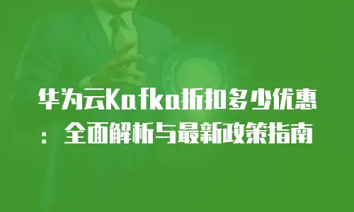 华为云Kafka折扣多少优惠：全面解析与最新政策指南
