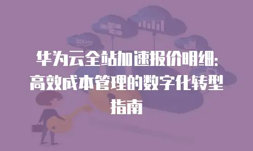 华为云全站加速报价明细：高效成本管理的数字化转型指南