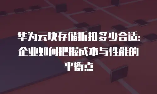 华为云块存储折扣多少合适：企业如何把握成本与性能的平衡点