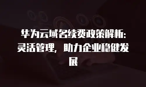 华为云域名续费政策解析：灵活管理，助力企业稳健发展