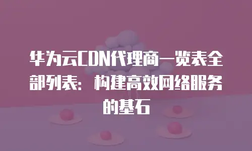 华为云CDN代理商一览表全部列表：构建高效网络服务的基石
