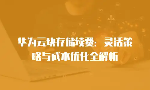华为云块存储续费：灵活策略与成本优化全解析