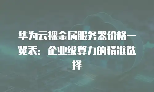 华为云裸金属服务器价格一览表：企业级算力的精准选择