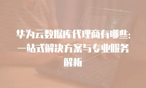 华为云数据库代理商有哪些：一站式解决方案与专业服务解析