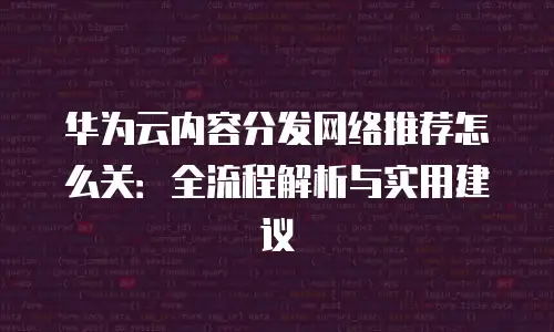 华为云内容分发网络推荐怎么关：全流程解析与实用建议