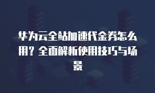 华为云全站加速代金券怎么用？全面解析使用技巧与场景