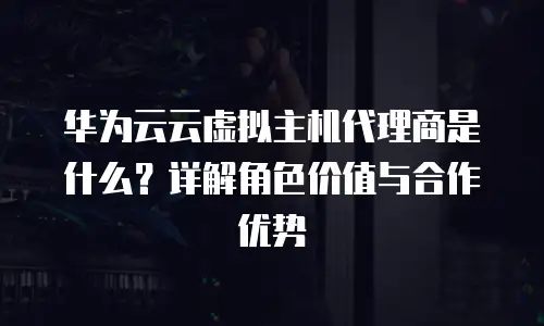 华为云云虚拟主机代理商是什么？详解角色价值与合作优势