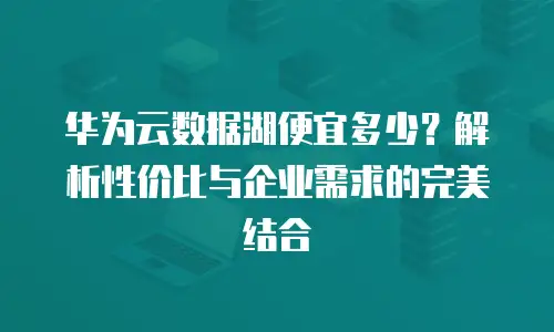 华为云数据湖便宜多少？解析性价比与企业需求的完美结合