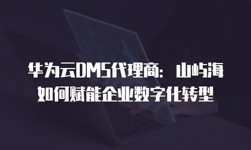 华为云DMS代理商：山屿海如何赋能企业数字化转型