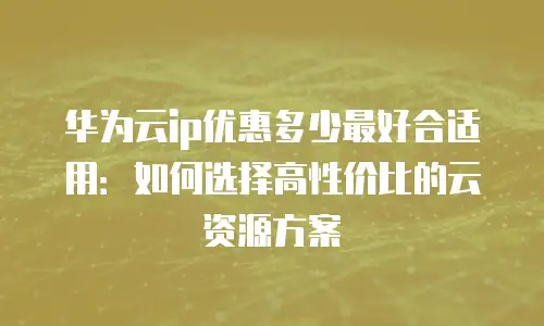 华为云ip优惠多少最好合适用：如何选择高性价比的云资源方案