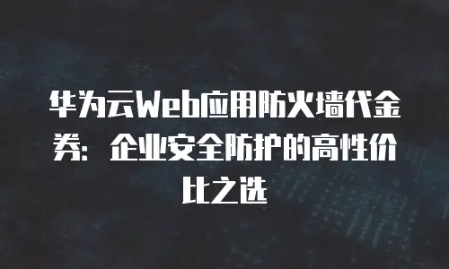华为云Web应用防火墙代金券：企业安全防护的高性价比之选