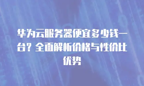 华为云服务器便宜多少钱一台？全面解析价格与性价比优势