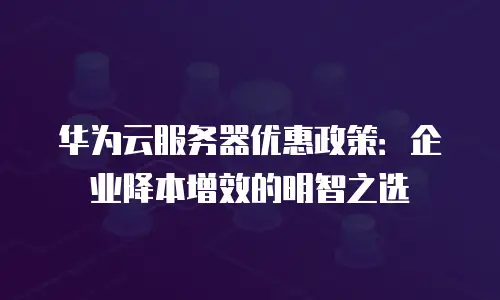 华为云服务器优惠政策：企业降本增效的明智之选