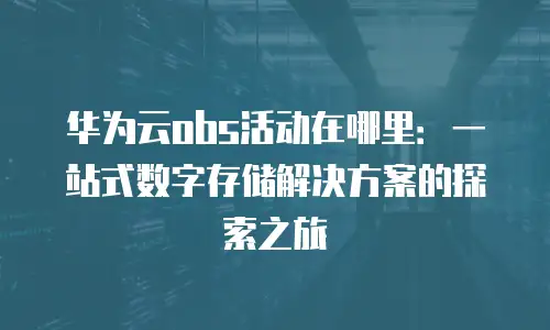 华为云obs活动在哪里：一站式数字存储解决方案的探索之旅