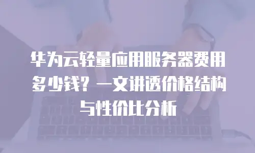 华为云轻量应用服务器费用多少钱？一文讲透价格结构与性价比分析