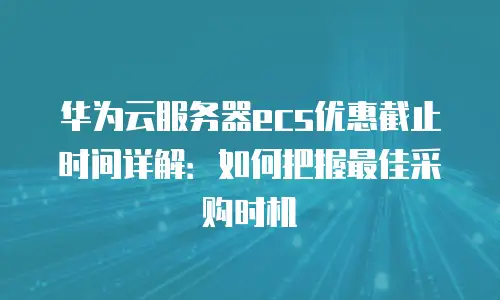 华为云服务器ecs优惠截止时间详解：如何把握最佳采购时机