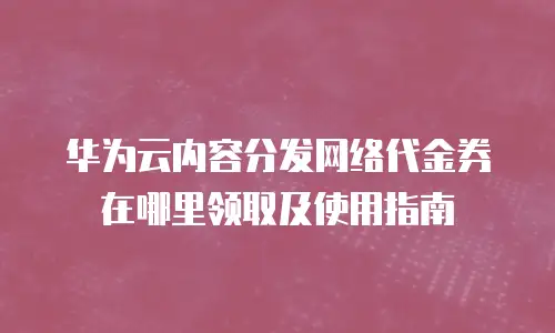 华为云内容分发网络代金券在哪里领取及使用指南