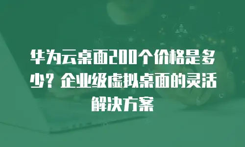 华为云桌面200个价格是多少？企业级虚拟桌面的灵活解决方案