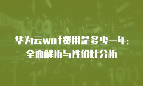 华为云waf费用是多少一年：全面解析与性价比分析