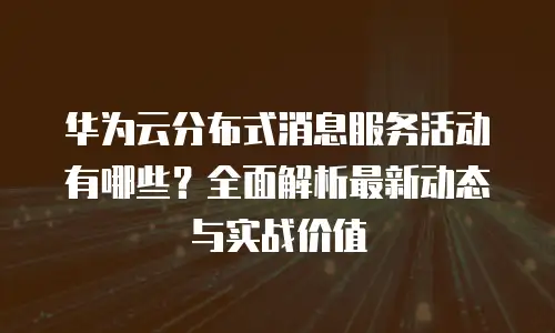 华为云分布式消息服务活动有哪些？全面解析最新动态与实战价值