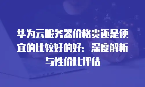 华为云服务器价格贵还是便宜的比较好的好：深度解析与性价比评估