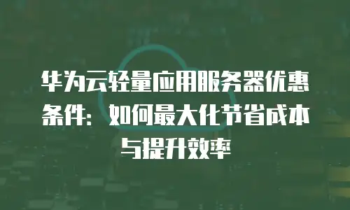 华为云轻量应用服务器优惠条件：如何最大化节省成本与提升效率