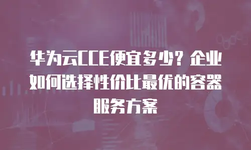 华为云CCE便宜多少？企业如何选择性价比最优的容器服务方案
