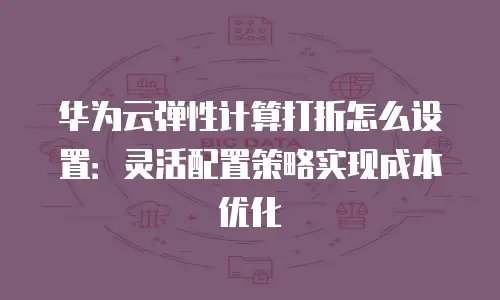 华为云弹性计算打折怎么设置：灵活配置策略实现成本优化