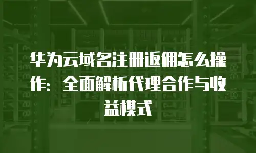 华为云域名注册返佣怎么操作：全面解析代理合作与收益模式