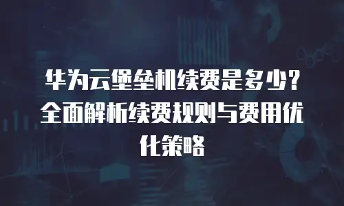 华为云堡垒机续费是多少？全面解析续费规则与费用优化策略
