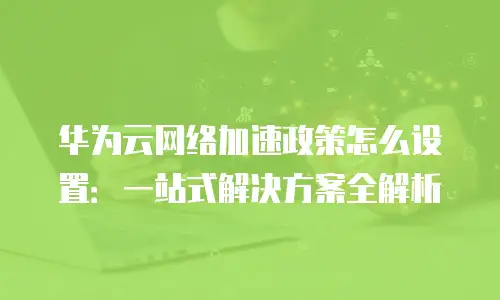 华为云网络加速政策怎么设置：一站式解决方案全解析