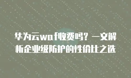 华为云waf收费吗？一文解析企业级防护的性价比之选