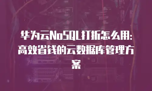 华为云NoSQL打折怎么用：高效省钱的云数据库管理方案