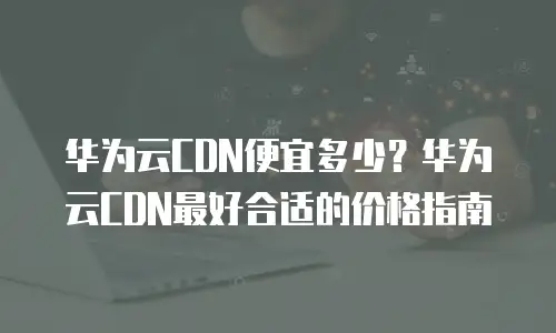 华为云CDN便宜多少？华为云CDN最好合适的价格指南