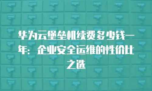 华为云堡垒机续费多少钱一年：企业安全运维的性价比之选